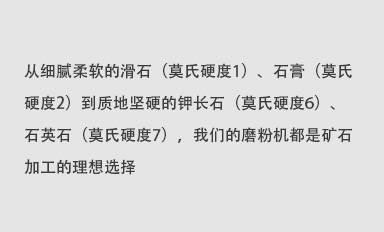 從細膩柔軟的滑石（莫氏硬度1）、石膏（莫氏硬度2）到質地堅硬的鉀長石（莫氏硬度6）、石英石（莫氏硬度7），我們的磨粉機都是礦石加工的理想選擇。
